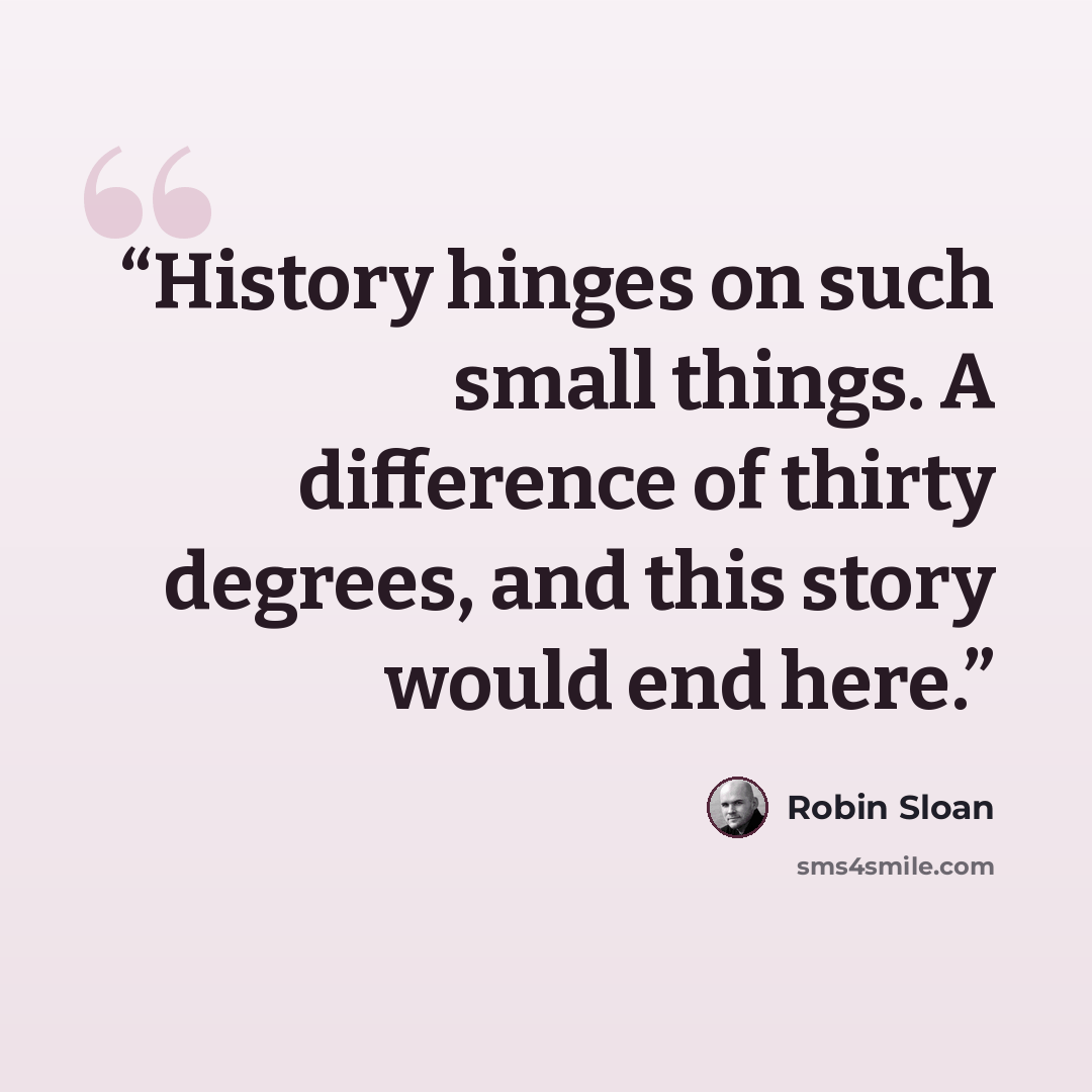 “History hinges on such small things. A difference of thirty degrees, and this story would end here.” quote by Robin Sloan