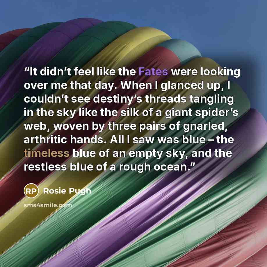 “It didn’t feel like the Fates were looking over me that day. When I glanced up, I couldn’t see destiny’s threads tangling in the sky like the silk of a giant spider’s web, woven by three pairs of gnarled, arthritic hands. All I saw was blue – the timeless blue of an empty sky, and the restless…” quote by Rosie Pugh