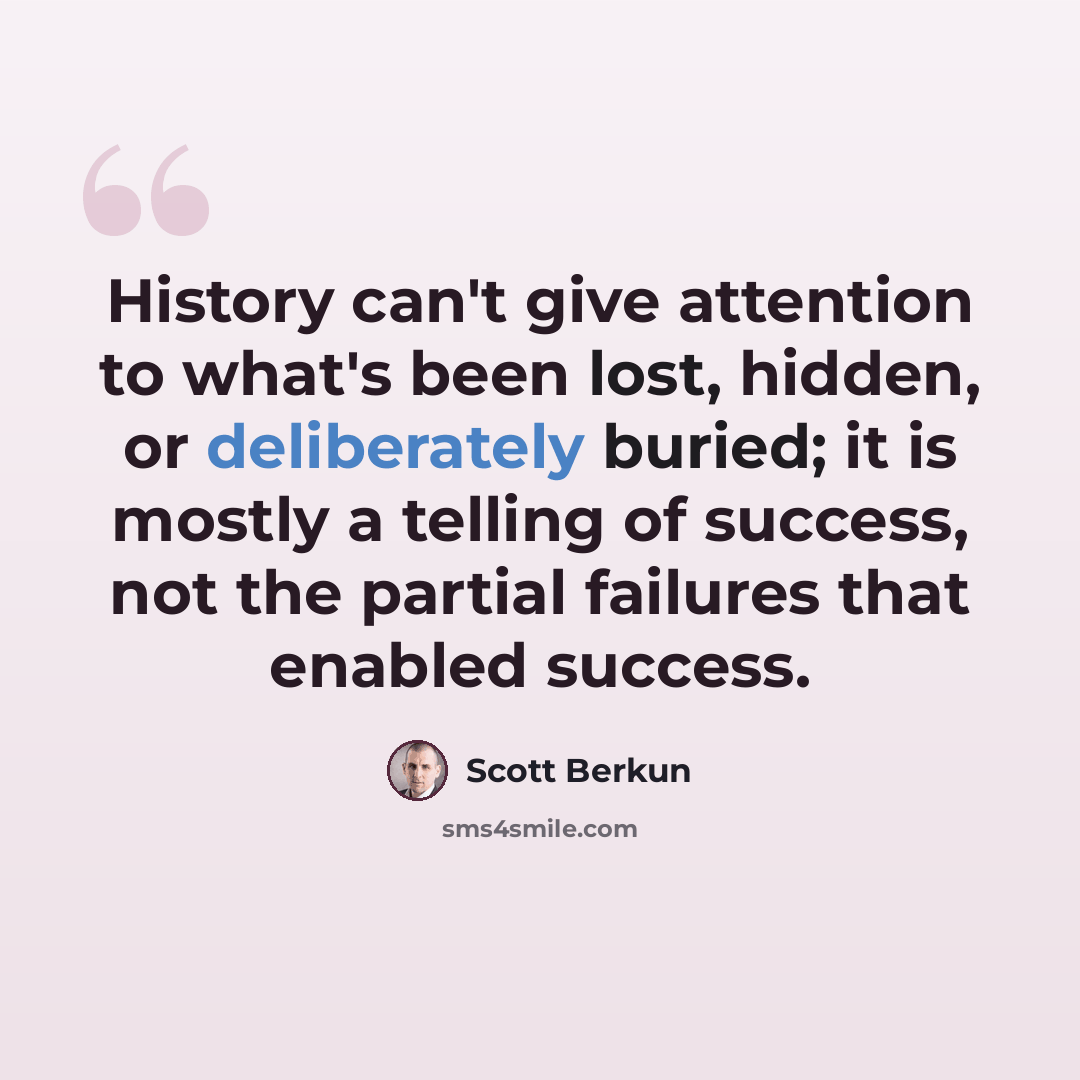 “History can't give attention to what's been lost, hidden, or deliberately buried; it is mostly a telling of success, not the partial failures that enabled success.” quote by Scott Berkun