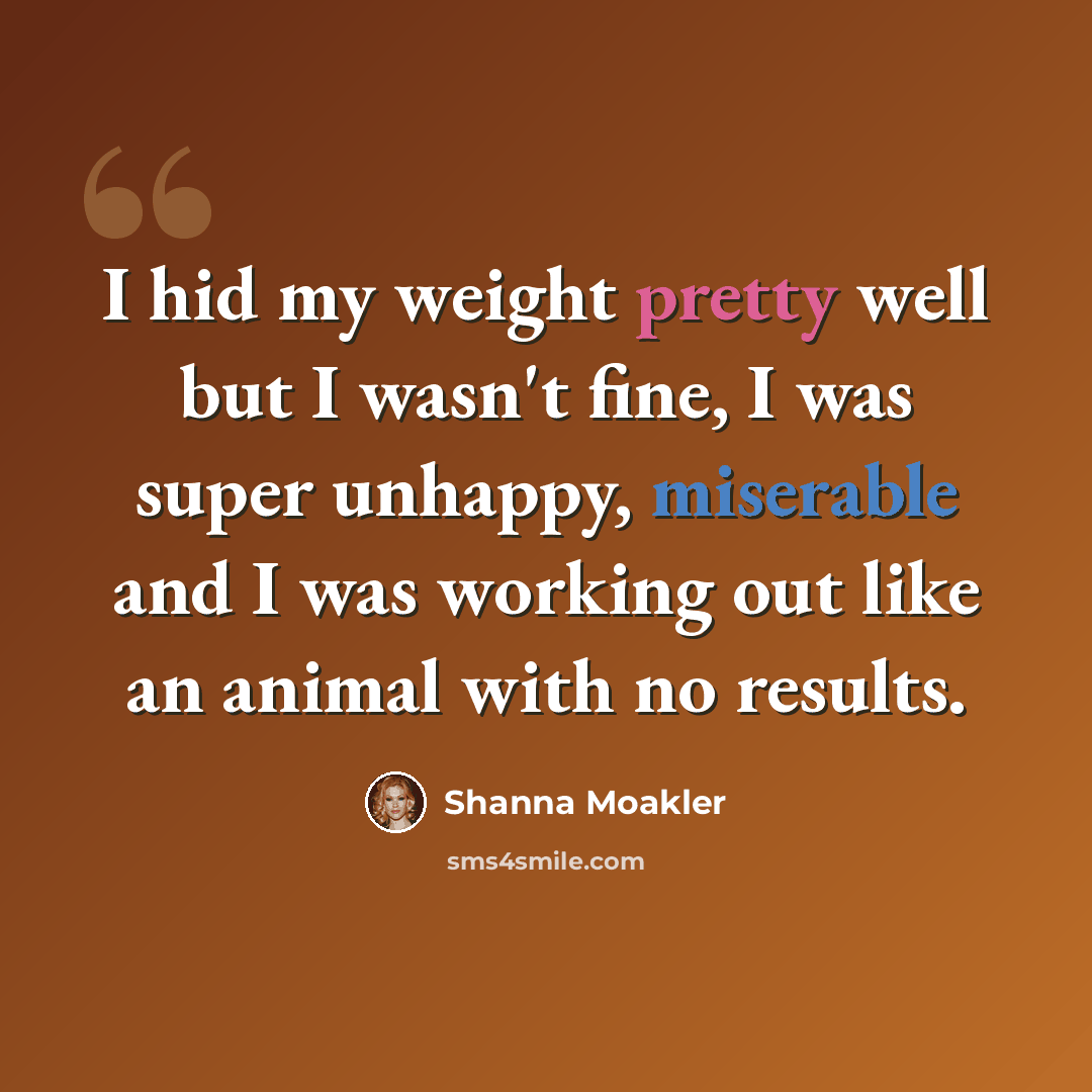 “I hid my weight pretty well but I wasn't fine, I was super unhappy, miserable and I was working out like an animal with no results.” quote by Shanna Moakler