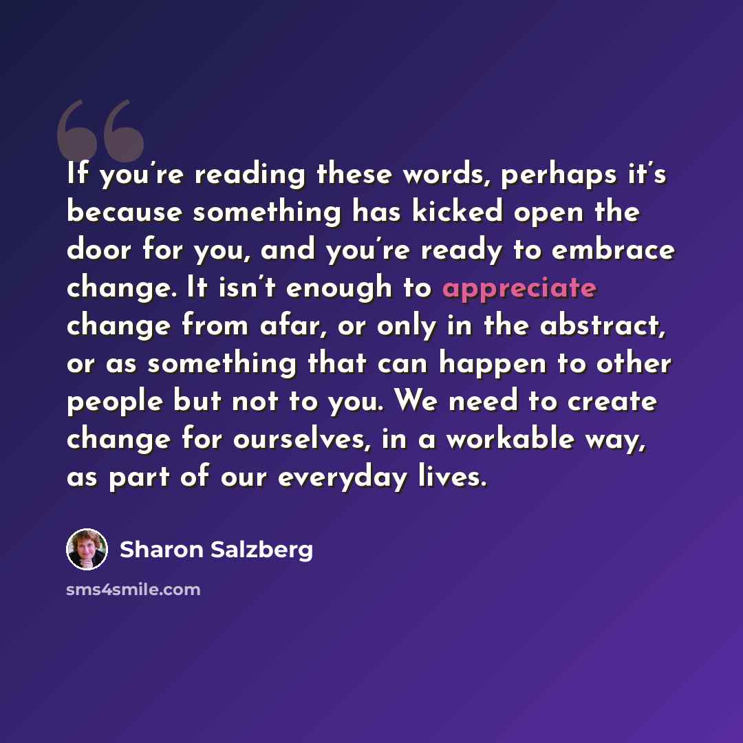 “If you’re reading these words, perhaps it’s because something has kicked open the door for you, and you’re ready to embrace change. It isn’t enough to appreciate change from afar, or only in the abstract, or as something that can happen to other people but not to you. We need to create change for…” quote by Sharon Salzberg