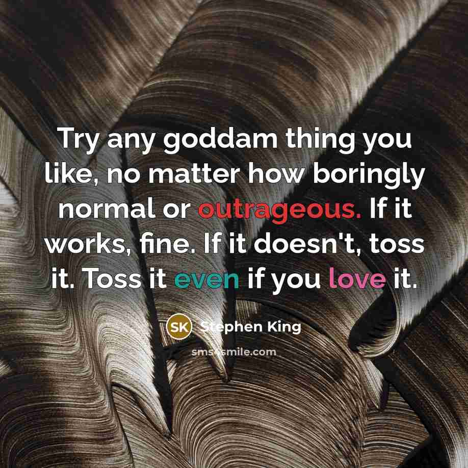 “Try any goddam thing you like, no matter how boringly normal or outrageous. If it works, fine. If it doesn't, toss it. Toss it even if you love it.” quote by Stephen King