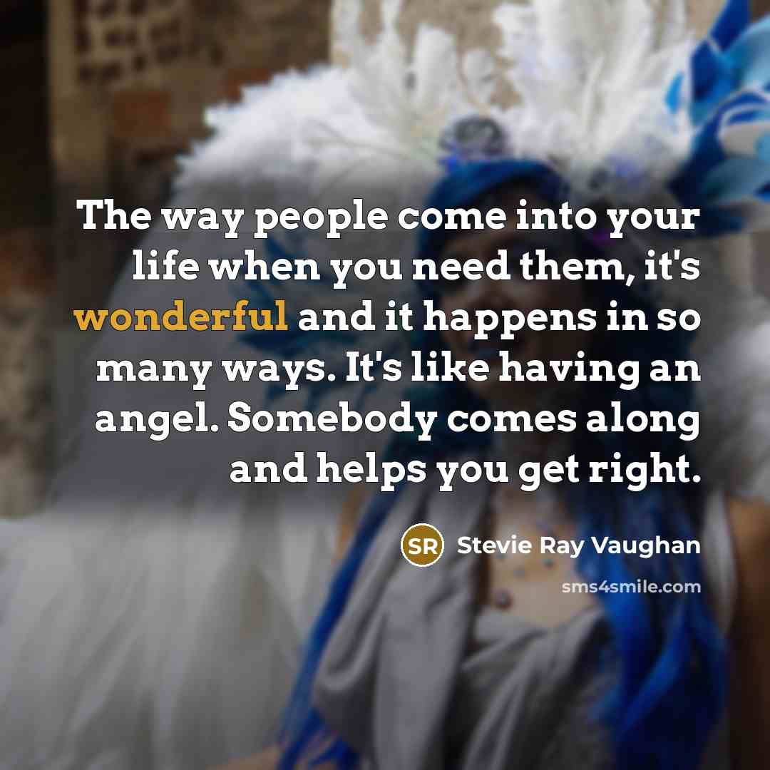 “The way people come into your life when you need them, it's wonderful and it happens in so many ways. It's like having an angel. Somebody comes along and helps you get right.” quote by Stevie Ray Vaughan