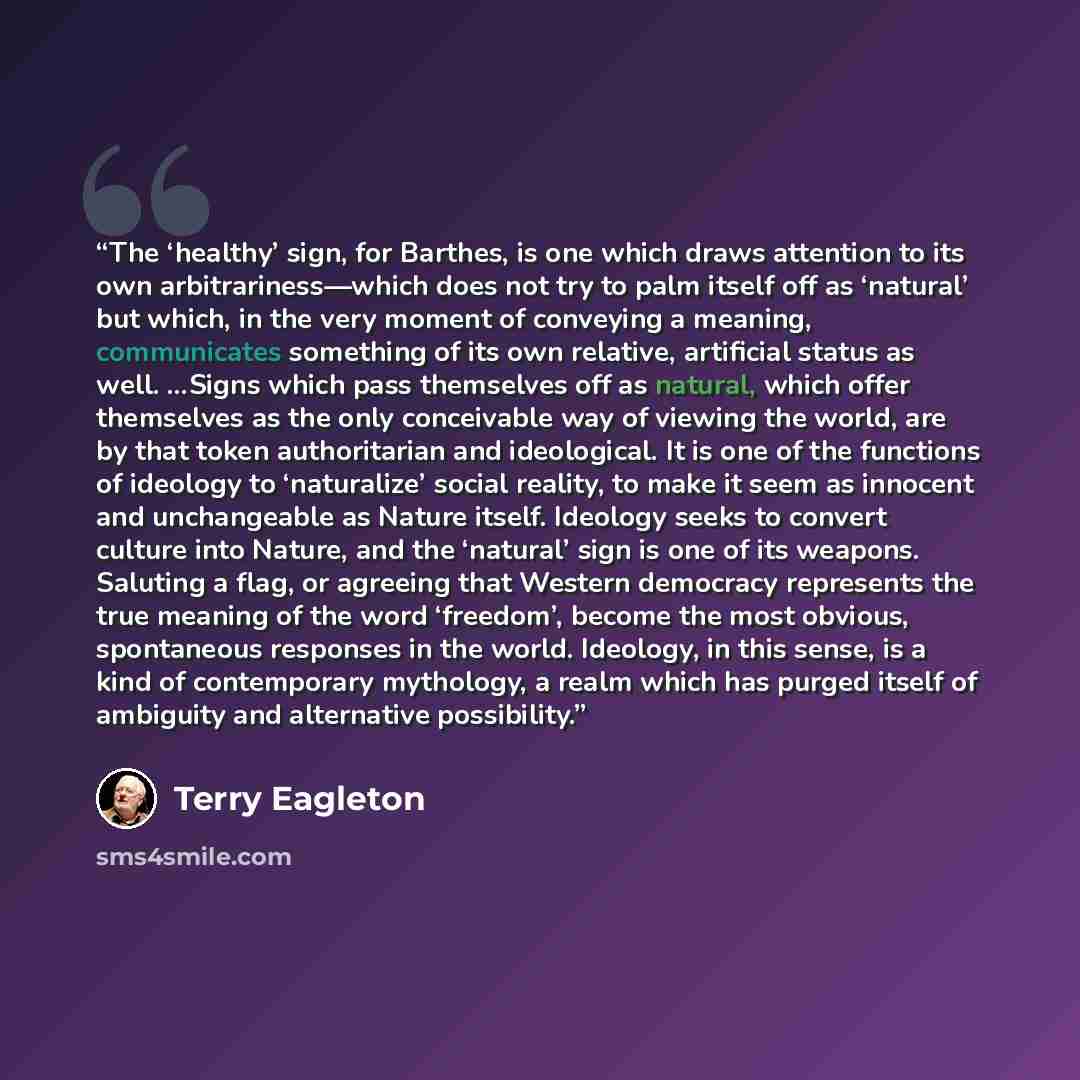 “The ‘healthy’ sign, for Barthes, is one which draws attention to its own arbitrariness—which does not try to palm itself off as ‘natural’ but which, in the very moment of conveying a meaning, communicates something of its own relative, artificial status as well. …Signs which pass themselves off as…” quote by Terry Eagleton