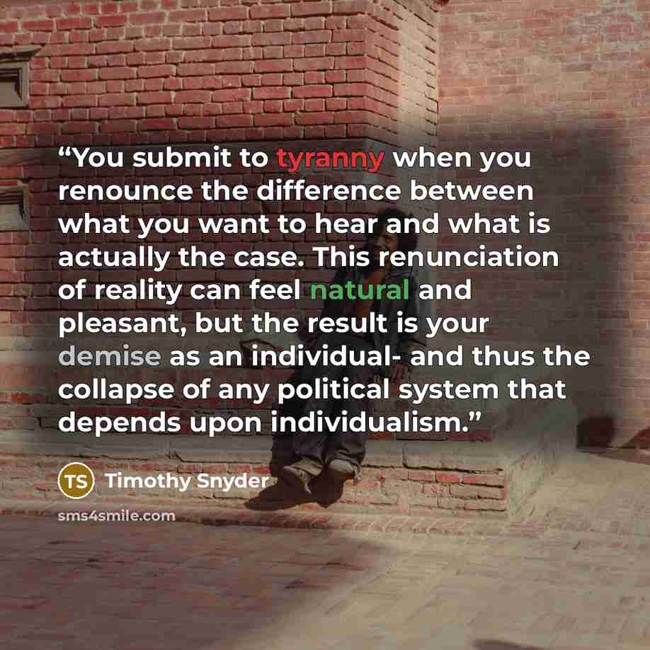“You submit to tyranny when you renounce the difference between what you want to hear and what is actually the case. This renunciation of reality can feel natural and pleasant, but the result is your demise as an individual- and thus the collapse of any political system that depends upon…” quote by Timothy Snyder