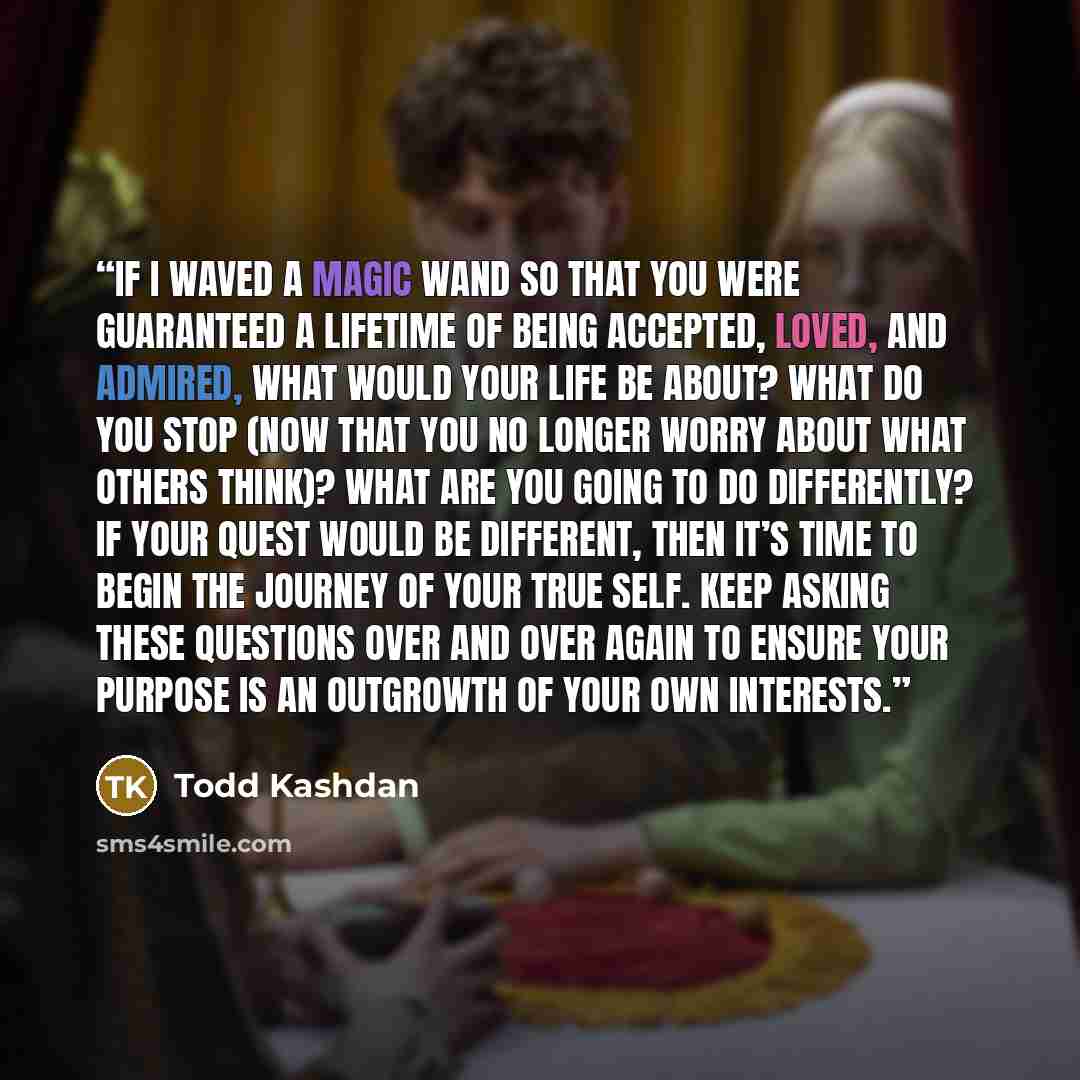 “If I waved a magic wand so that you were guaranteed a lifetime of being accepted, loved, and admired, what would your life be about? What do you stop (now that you no longer worry about what others think)? What are you going to do differently? If your quest would be different, then it’s time to…” quote by Todd Kashdan