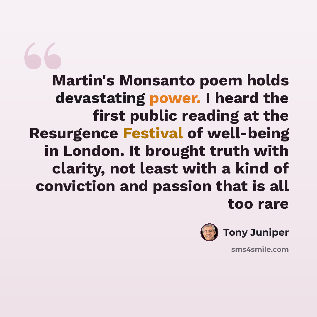 “Martin's Monsanto poem holds devastating power. I heard the first public reading at the Resurgence Festival of well-being in London. It brought truth with clarity, not least with a kind of conviction and passion that is all too rare” quote by Tony Juniper