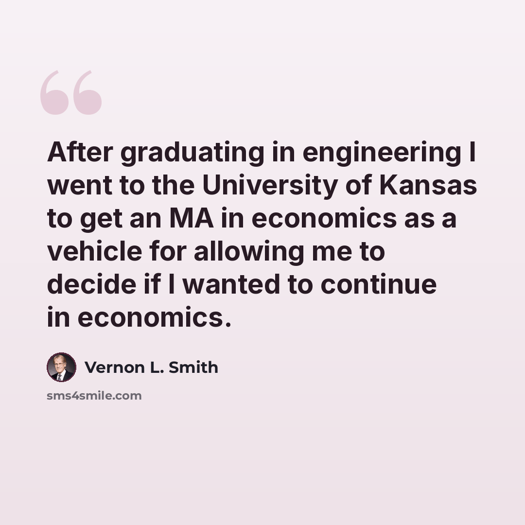 “After graduating in engineering I went to the University of Kansas to get an MA in economics as a vehicle for allowing me to decide if I wanted to continue in economics.” quote by Vernon L. Smith