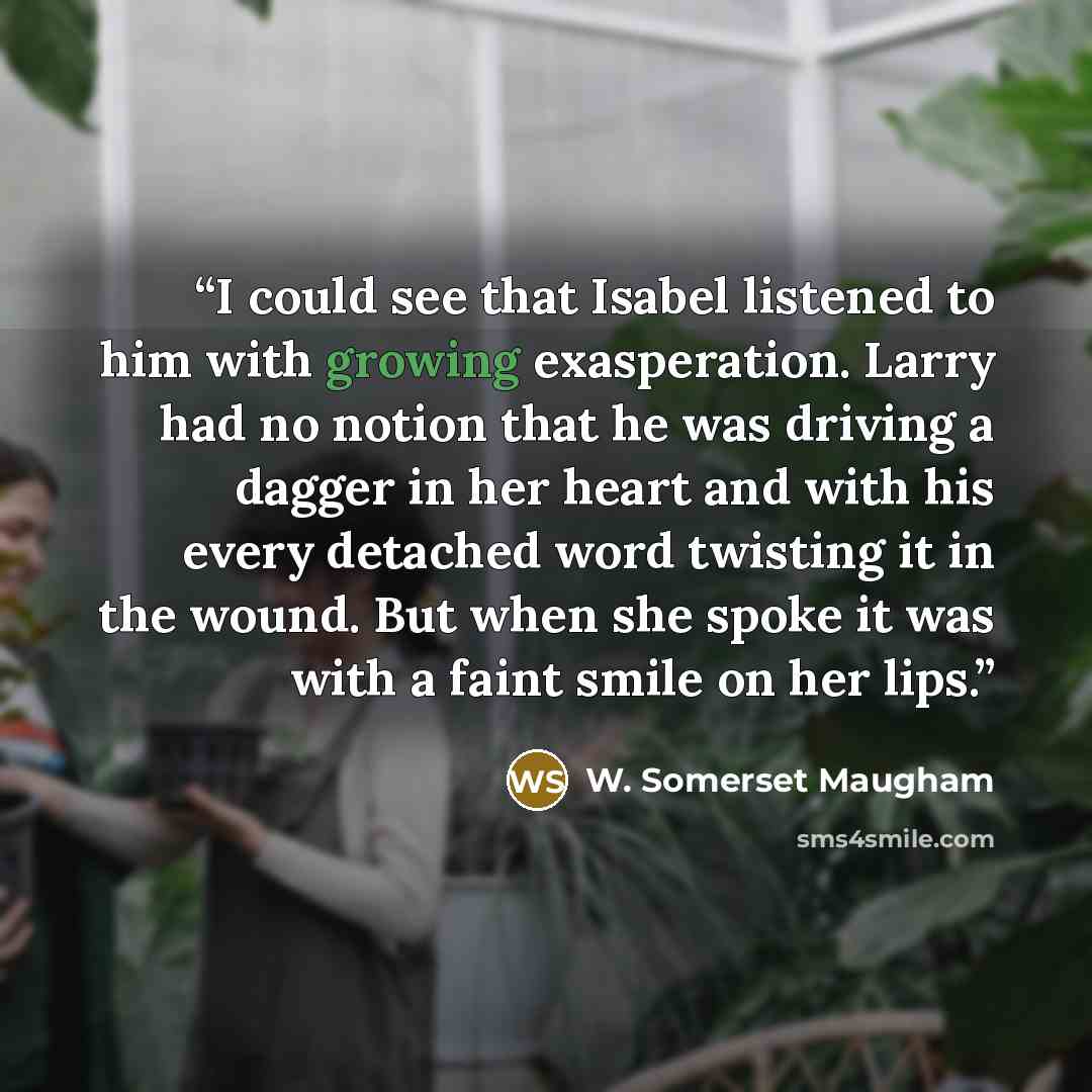“I could see that Isabel listened to him with growing exasperation. Larry had no notion that he was driving a dagger in her heart and with his every detached word twisting it in the wound. But when she spoke it was with a faint smile on her lips.” quote by W. Somerset Maugham