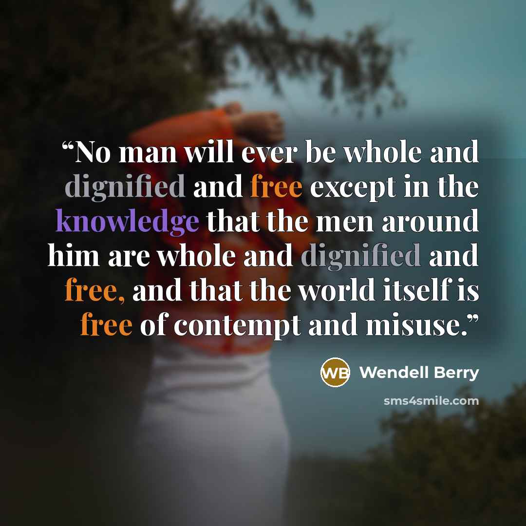 “No man will ever be whole and dignified and free except in the knowledge that the men around him are whole and dignified and free, and that the world itself is free of contempt and misuse.” quote by Wendell Berry