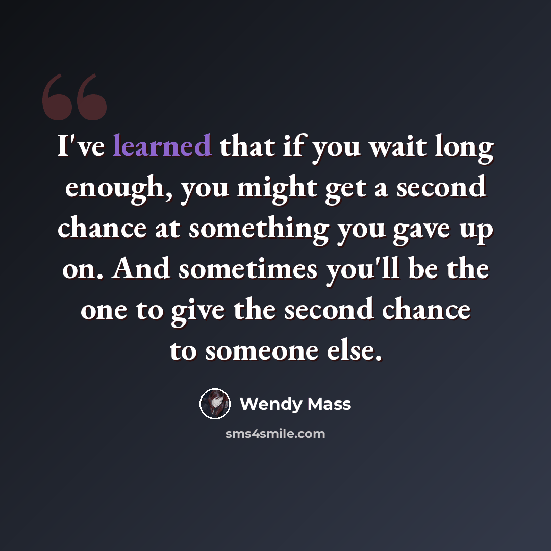 “I've learned that if you wait long enough, you might get a second chance at something you gave up on. And sometimes you'll be the one to give the second chance to someone else.” quote by Wendy Mass