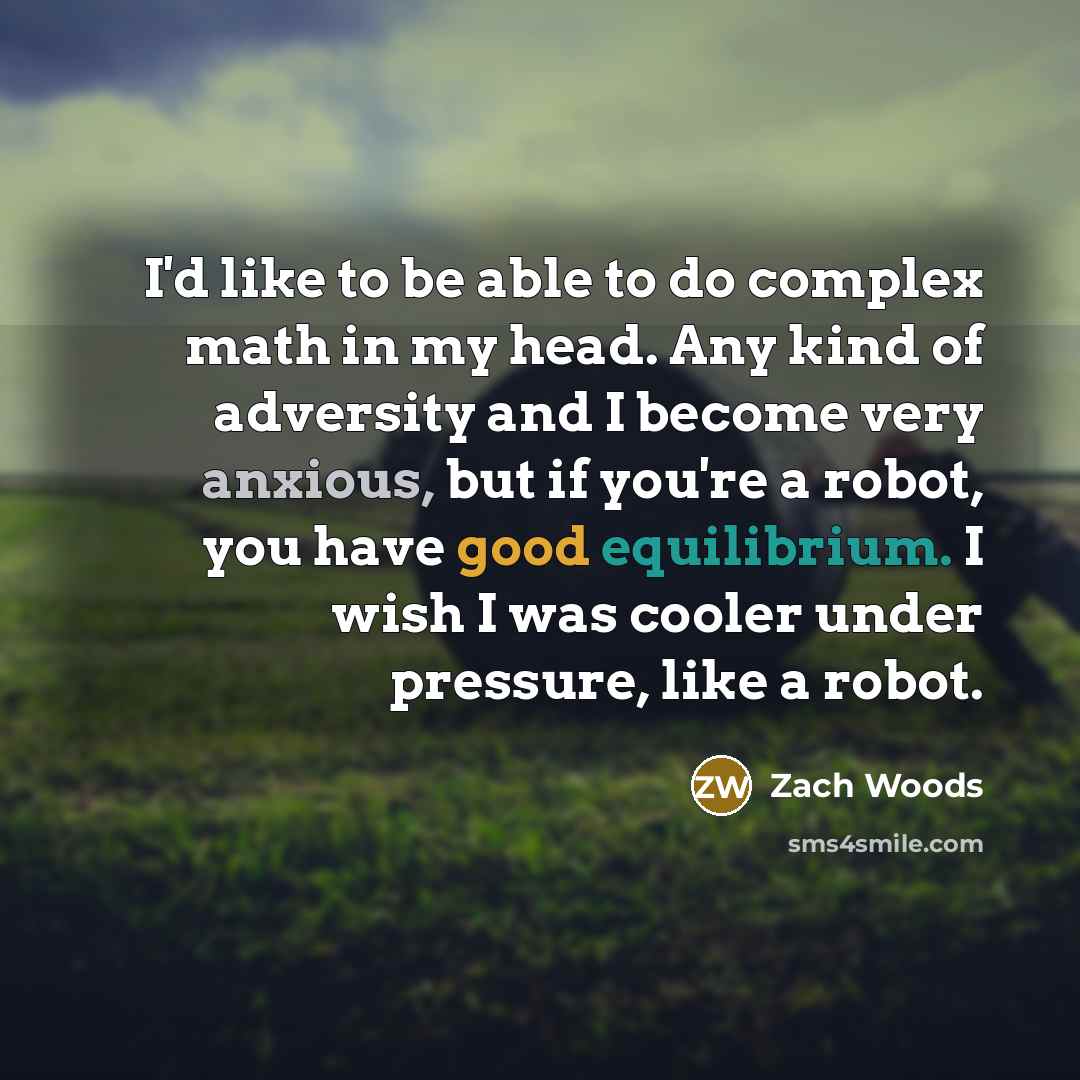 “I'd like to be able to do complex math in my head. Any kind of adversity and I become very anxious, but if you're a robot, you have good equilibrium. I wish I was cooler under pressure, like a robot.” quote by Zach Woods