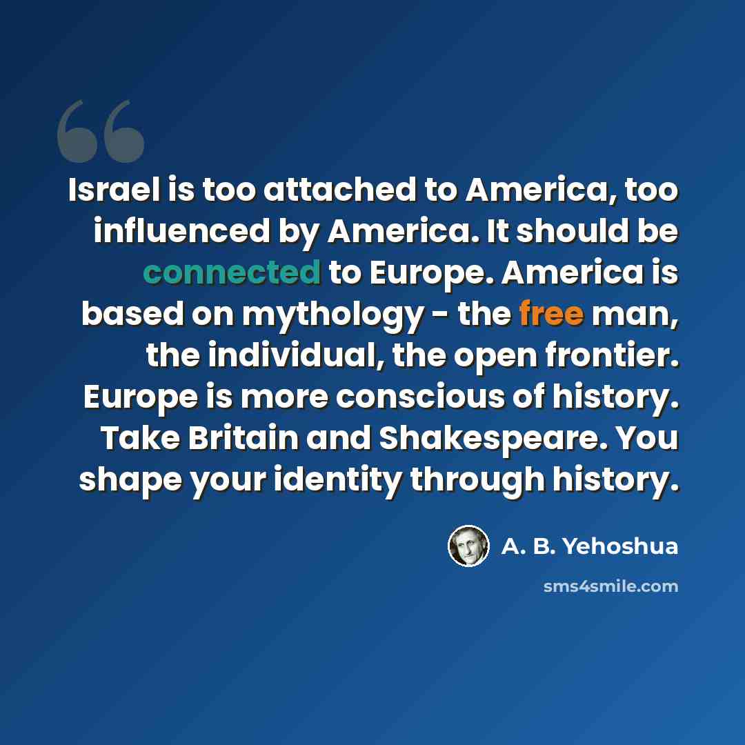 “Israel is too attached to America, too influenced by America. It should be connected to Europe. America is based on mythology - the free man, the individual, the open frontier. Europe is more conscious of history. Take Britain and Shakespeare. You shape your identity through history.” quote by A. B. Yehoshua