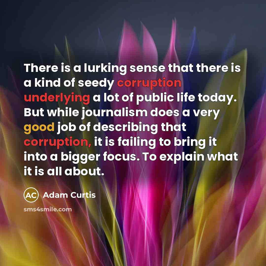 “There is a lurking sense that there is a kind of seedy corruption underlying a lot of public life today. But while journalism does a very good job of describing that corruption, it is failing to bring it into a bigger focus. To explain what it is all about.” quote by Adam Curtis