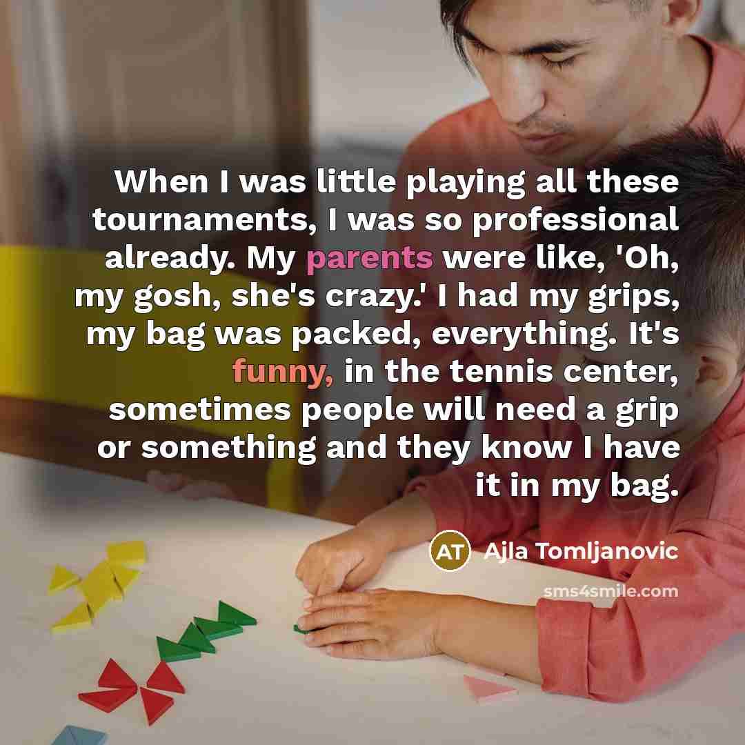 “When I was little playing all these tournaments, I was so professional already. My parents were like, 'Oh, my gosh, she's crazy.' I had my grips, my bag was packed, everything. It's funny, in the tennis center, sometimes people will need a grip or something and they know I have it in my bag.” quote by Ajla Tomljanovic