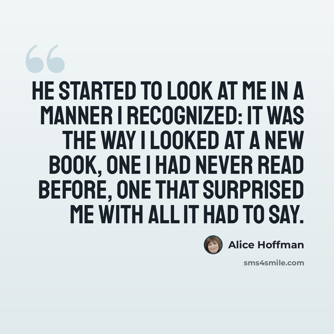 “He started to look at me in a manner I recognized: it was the way I looked at a new book, one I had never read before, one that surprised me with all it had to say.” quote by Alice Hoffman