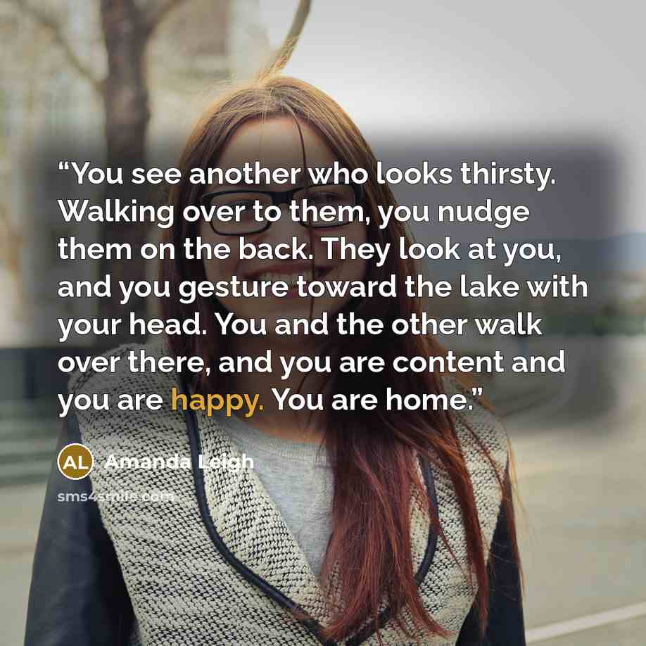 “You see another who looks thirsty. Walking over to them, you nudge them on the back. They look at you, and you gesture toward the lake with your head. You and the other walk over there, and you are content and you are happy. You are home.” quote by Amanda Leigh