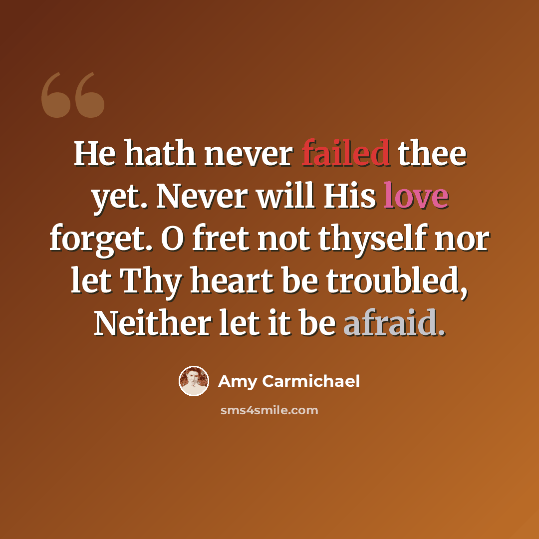 “He hath never failed thee yet. Never will His love forget. O fret not thyself nor let Thy heart be troubled, Neither let it be afraid.” quote by Amy Carmichael