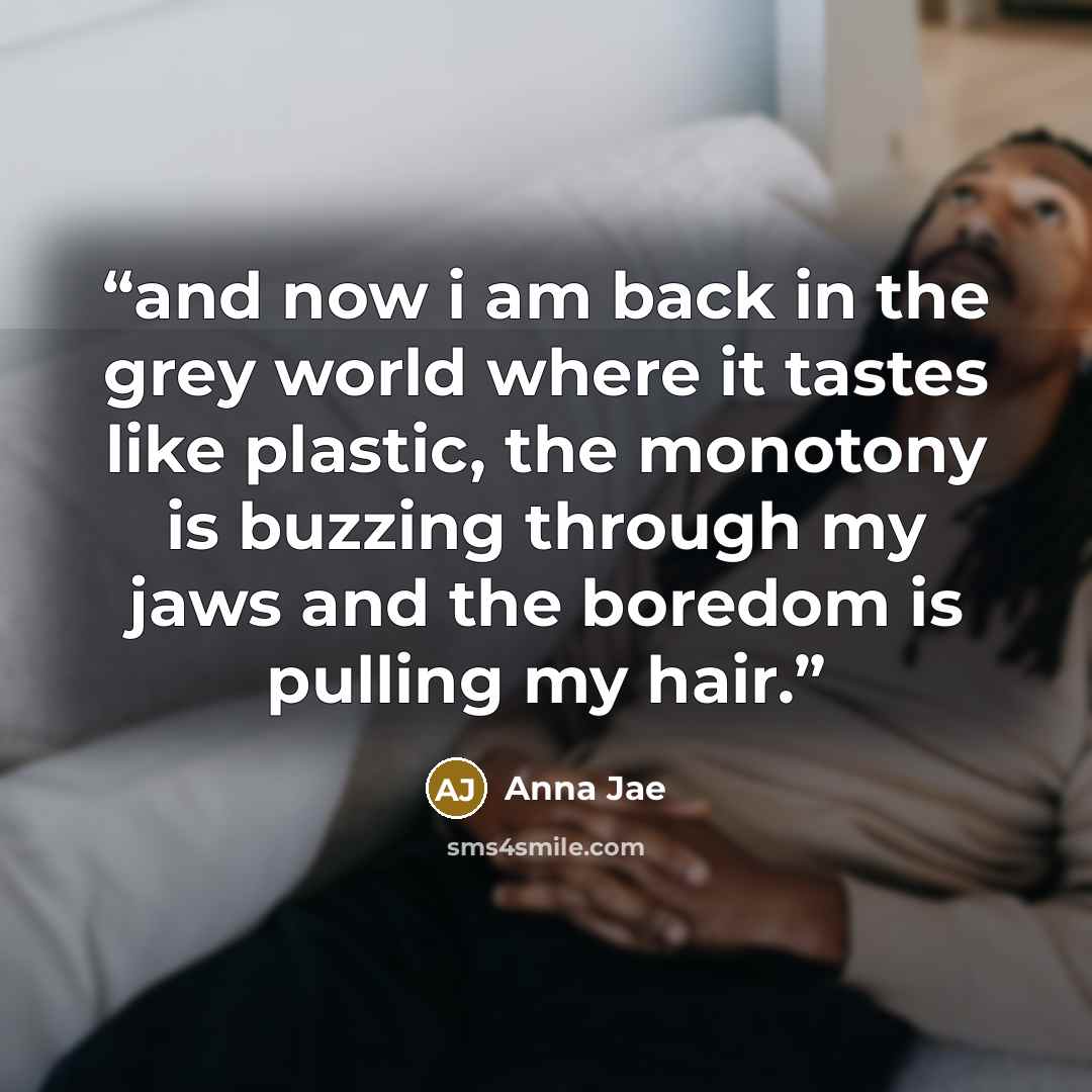 “and now i am back in the grey world where it tastes like plastic, the monotony is buzzing through my jaws and the boredom is pulling my hair.” quote by Anna Jae