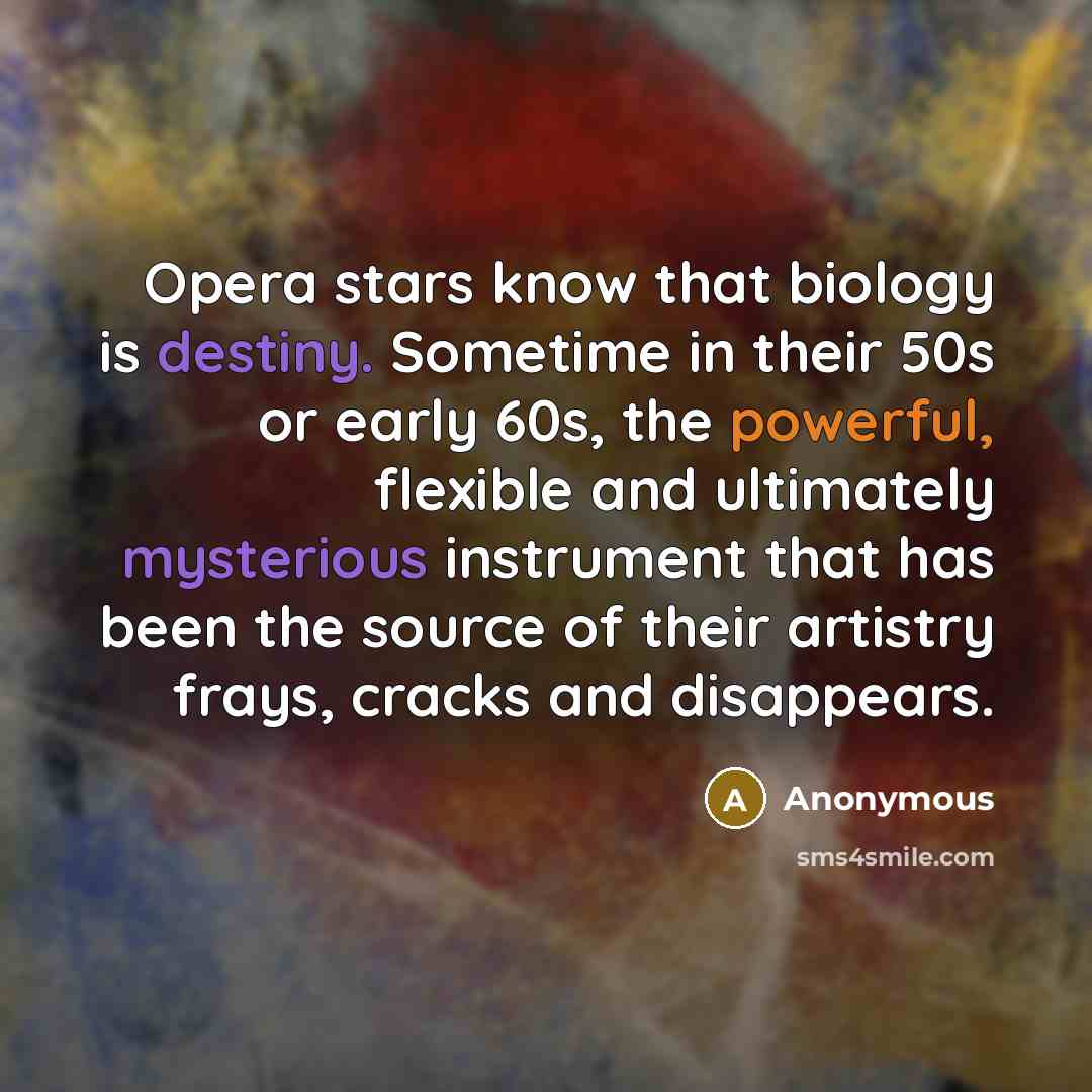 “Opera stars know that biology is destiny. Sometime in their 50s or early 60s, the powerful, flexible and ultimately mysterious instrument that has been the source of their artistry frays, cracks and disappears.” quote by Anonymous