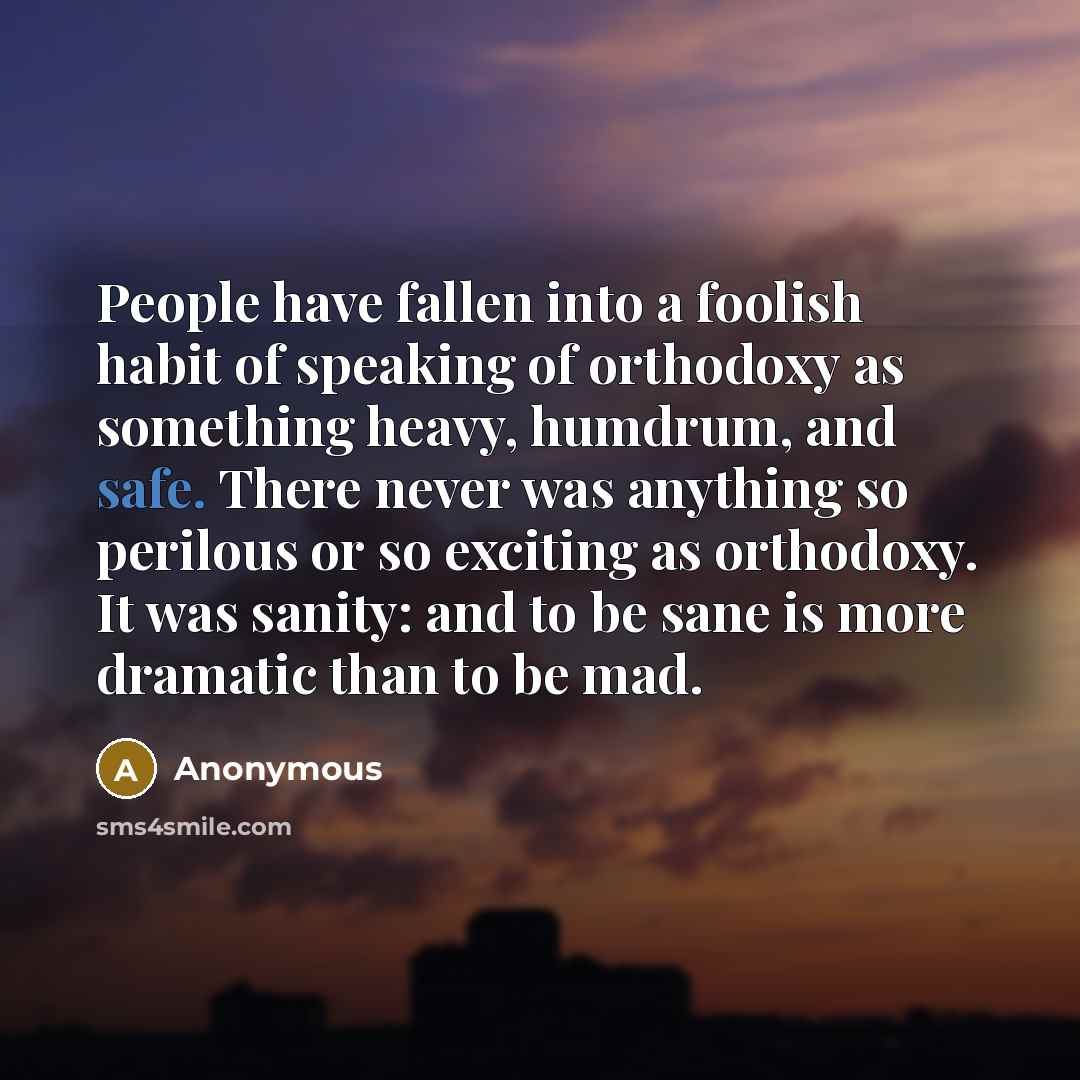 “People have fallen into a foolish habit of speaking of orthodoxy as something heavy, humdrum, and safe. There never was anything so perilous or so exciting as orthodoxy. It was sanity: and to be sane is more dramatic than to be mad.” quote by Anonymous