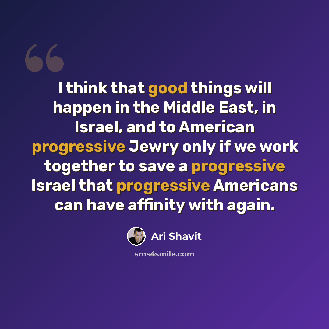 “I think that good things will happen in the Middle East, in Israel, and to American progressive Jewry only if we work together to save a progressive Israel that progressive Americans can have affinity with again.” quote by Ari Shavit