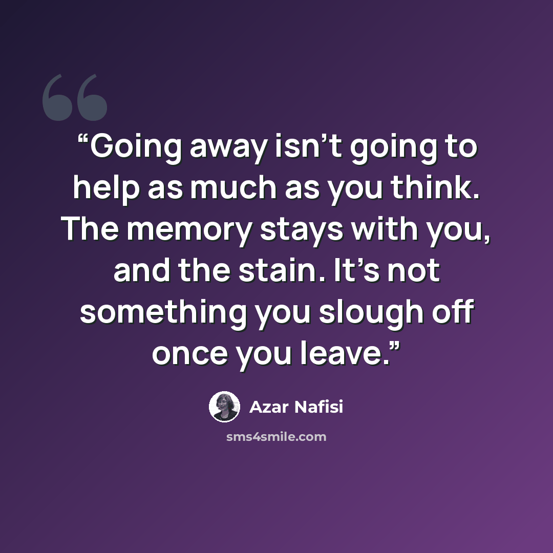 “Going away isn't going to help as much as you think. The memory stays with you, and the stain. It's not something you slough off once you leave.” quote by Azar Nafisi