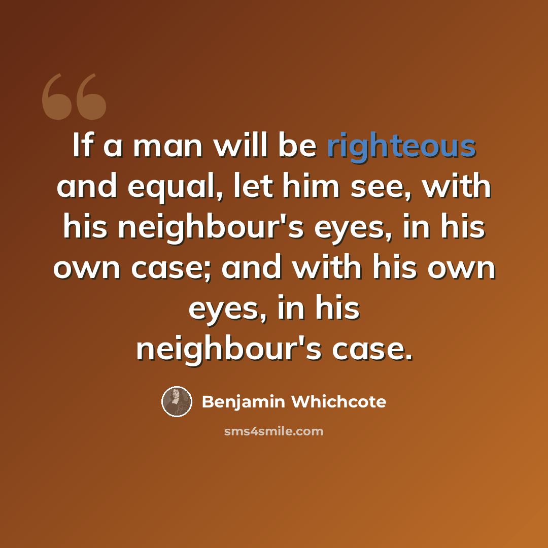 “If a man will be righteous and equal, let him see, with his neighbour's eyes, in his own case; and with his own eyes, in his neighbour's case.” quote by Benjamin Whichcote