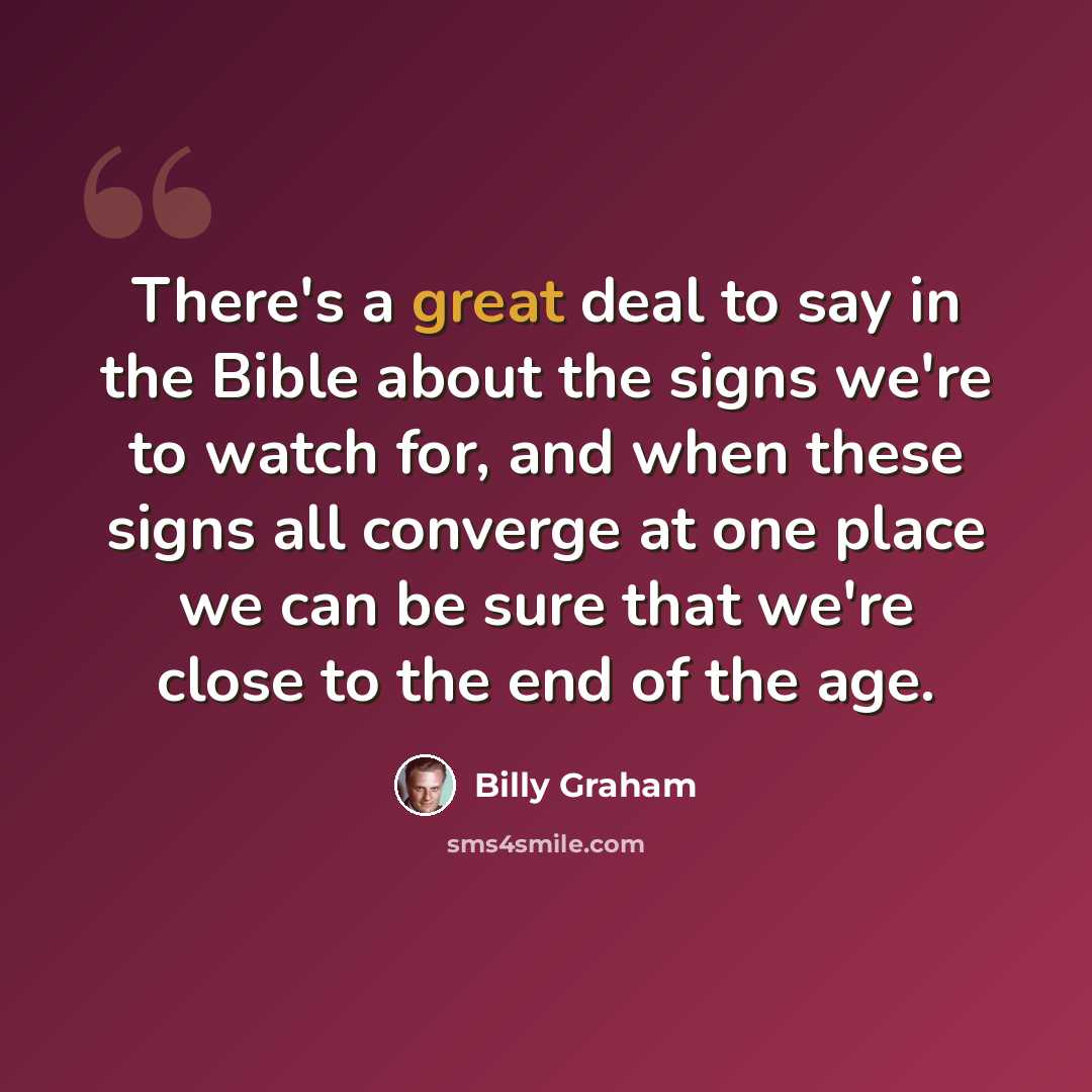 “There's a great deal to say in the Bible about the signs we're to watch for, and when these signs all converge at one place we can be sure that we're close to the end of the age.” quote by Billy Graham