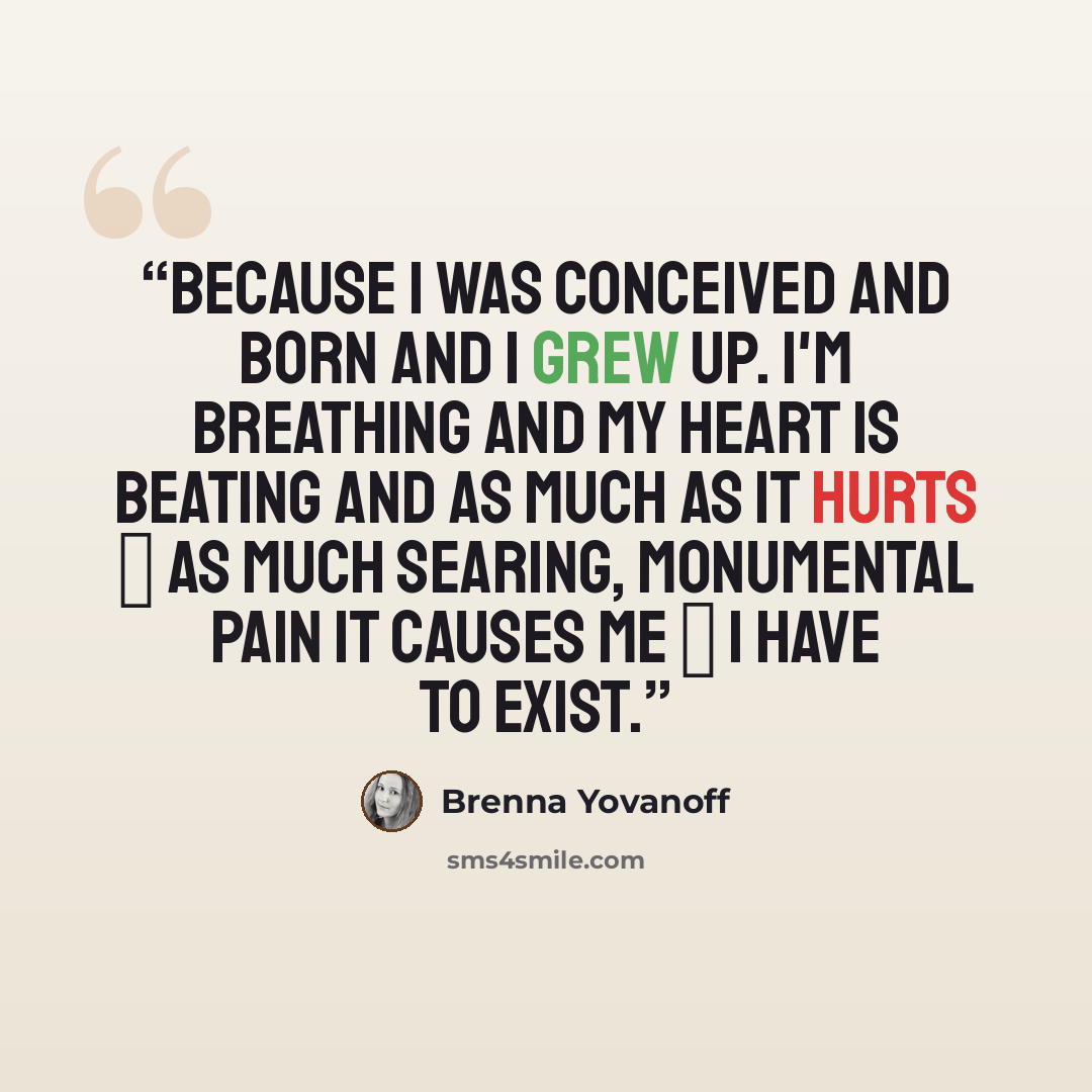 “Because I was conceived and born and I grew up. I'm breathing and my heart is beating and as much as it hurts ― as much searing, monumental pain it causes me ― I have to exist.” quote by Brenna Yovanoff