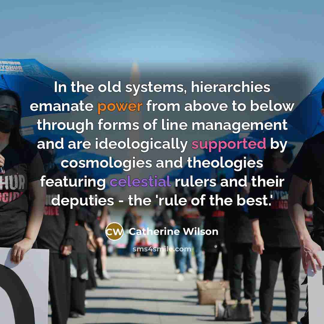 “In the old systems, hierarchies emanate power from above to below through forms of line management and are ideologically supported by cosmologies and theologies featuring celestial rulers and their deputies - the 'rule of the best.'” quote by Catherine Wilson