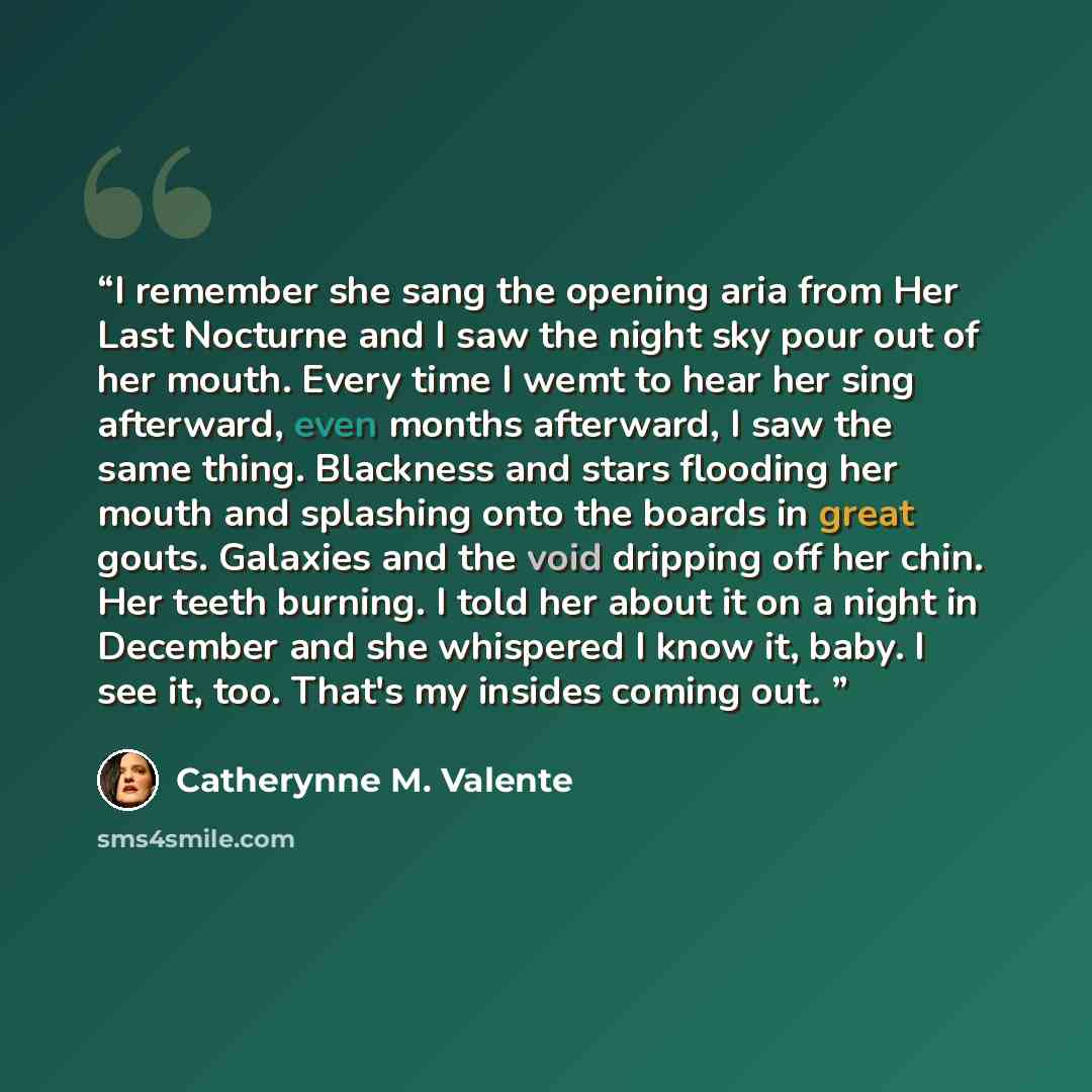 “I remember she sang the opening aria from Her Last Nocturne and I saw the night sky pour out of her mouth. Every time I wemt to hear her sing afterward, even months afterward, I saw the same thing. Blackness and stars flooding her mouth and splashing onto the boards in great gouts. Galaxies and…” quote by Catherynne M. Valente