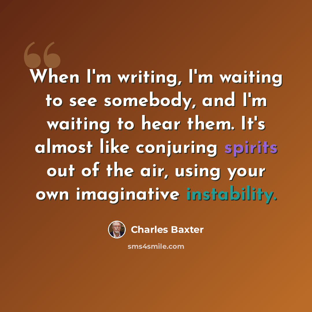 “When I'm writing, I'm waiting to see somebody, and I'm waiting to hear them. It's almost like conjuring spirits out of the air, using your own imaginative instability.” quote by Charles Baxter