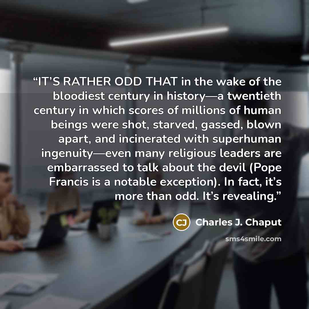“IT’S RATHER ODD THAT in the wake of the bloodiest century in history—a twentieth century in which scores of millions of human beings were shot, starved, gassed, blown apart, and incinerated with superhuman ingenuity—even many religious leaders are embarrassed to talk about the devil (Pope Francis…” quote by Charles J. Chaput