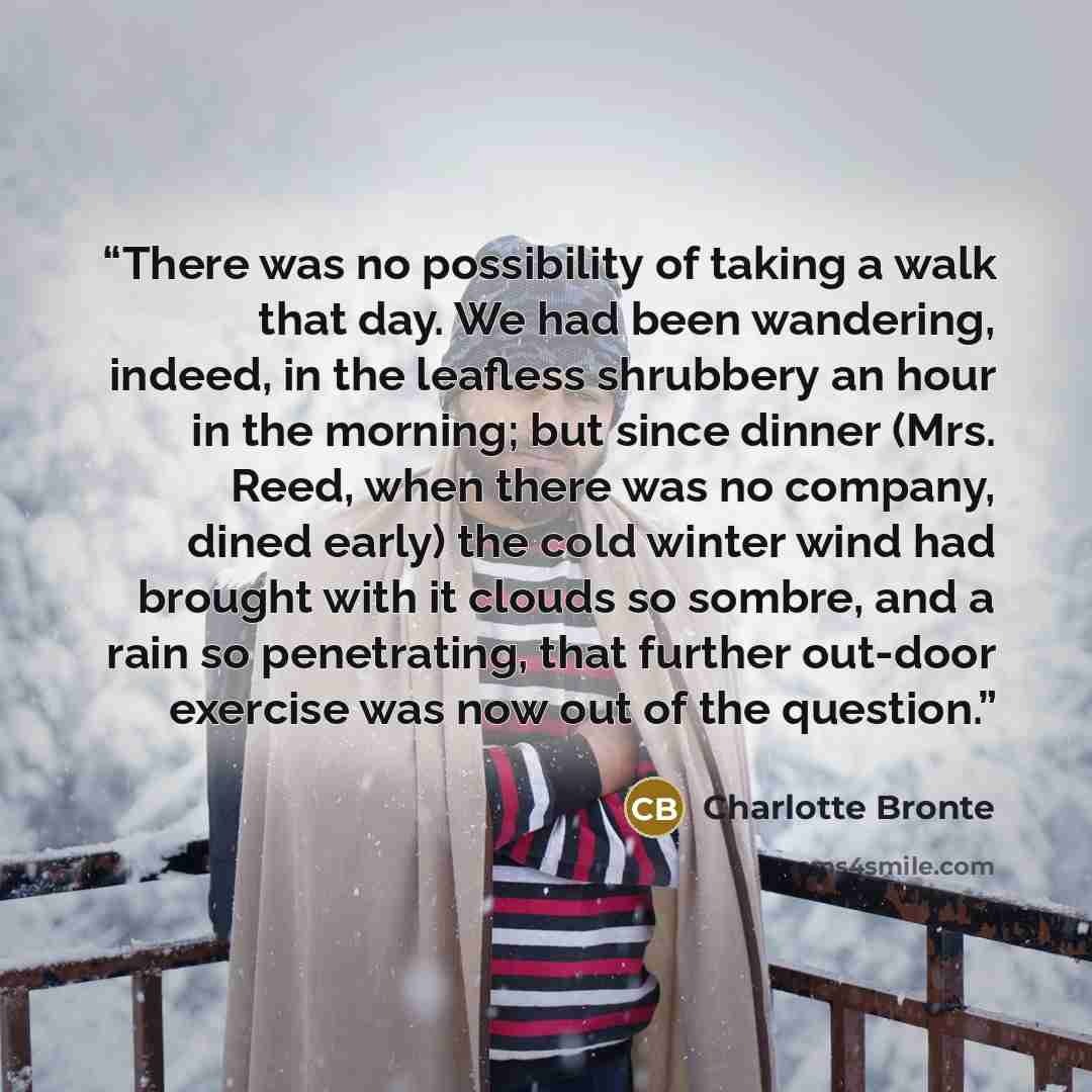 “There was no possibility of taking a walk that day. We had been wandering, indeed, in the leafless shrubbery an hour in the morning; but since dinner (Mrs. Reed, when there was no company, dined early) the cold winter wind had brought with it clouds so sombre, and a rain so penetrating, that…” quote by Charlotte Brontë