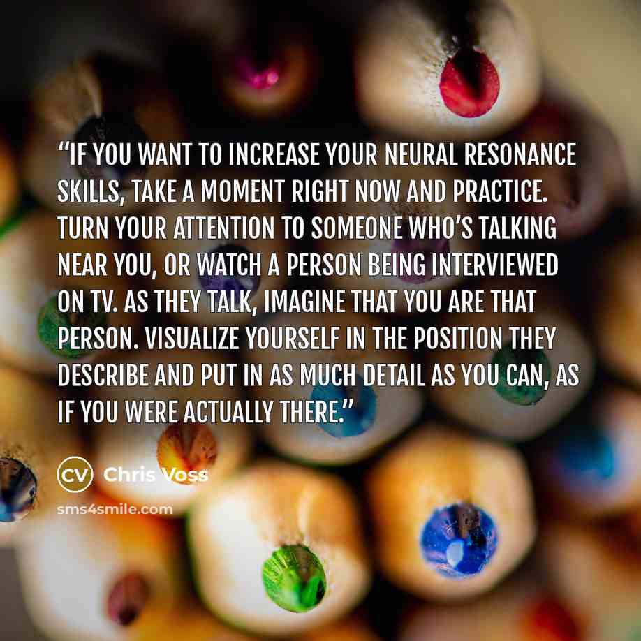 “If you want to increase your neural resonance skills, take a moment right now and practice. Turn your attention to someone who’s talking near you, or watch a person being interviewed on TV. As they talk, imagine that you are that person. Visualize yourself in the position they describe and put in…” quote by Chris Voss