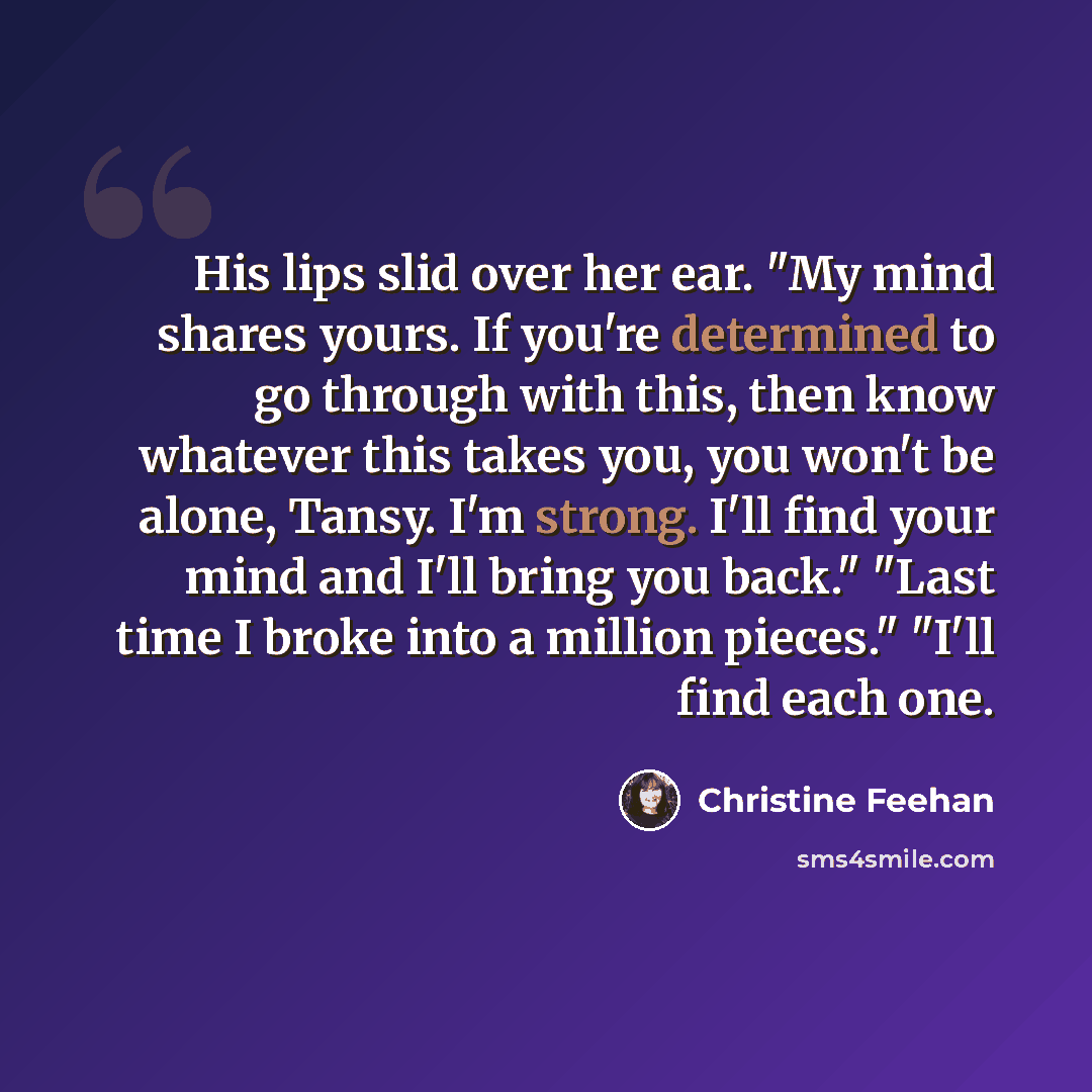 “His lips slid over her ear. "My mind shares yours. If you're determined to go through with this, then know whatever this takes you, you won't be alone, Tansy. I'm strong. I'll find your mind and I'll bring you back." "Last time I broke into a million pieces." "I'll find each one.” quote by Christine Feehan