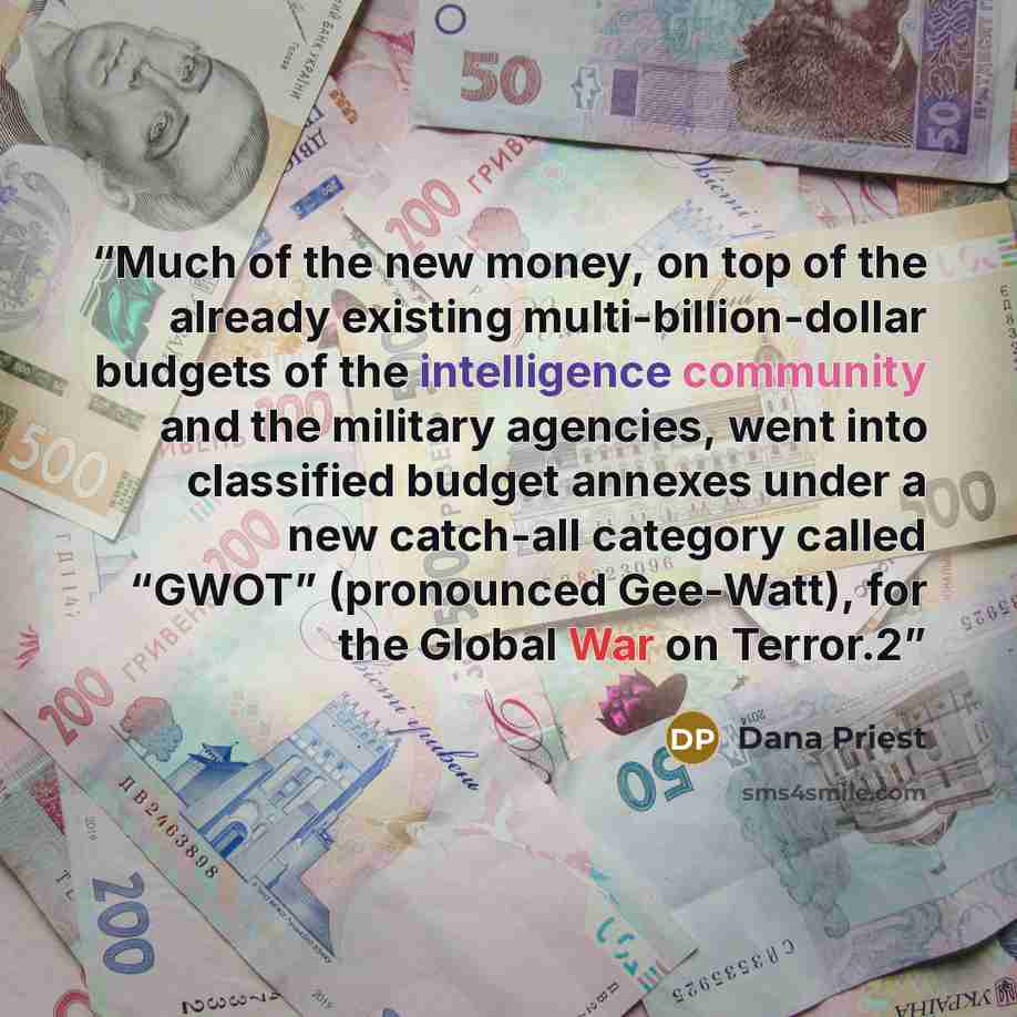 “Much of the new money, on top of the already existing multi-billion-dollar budgets of the intelligence community and the military agencies, went into classified budget annexes under a new catch-all category called “GWOT” (pronounced Gee-Watt), for the Global War on Terror.2” quote by Dana Priest
