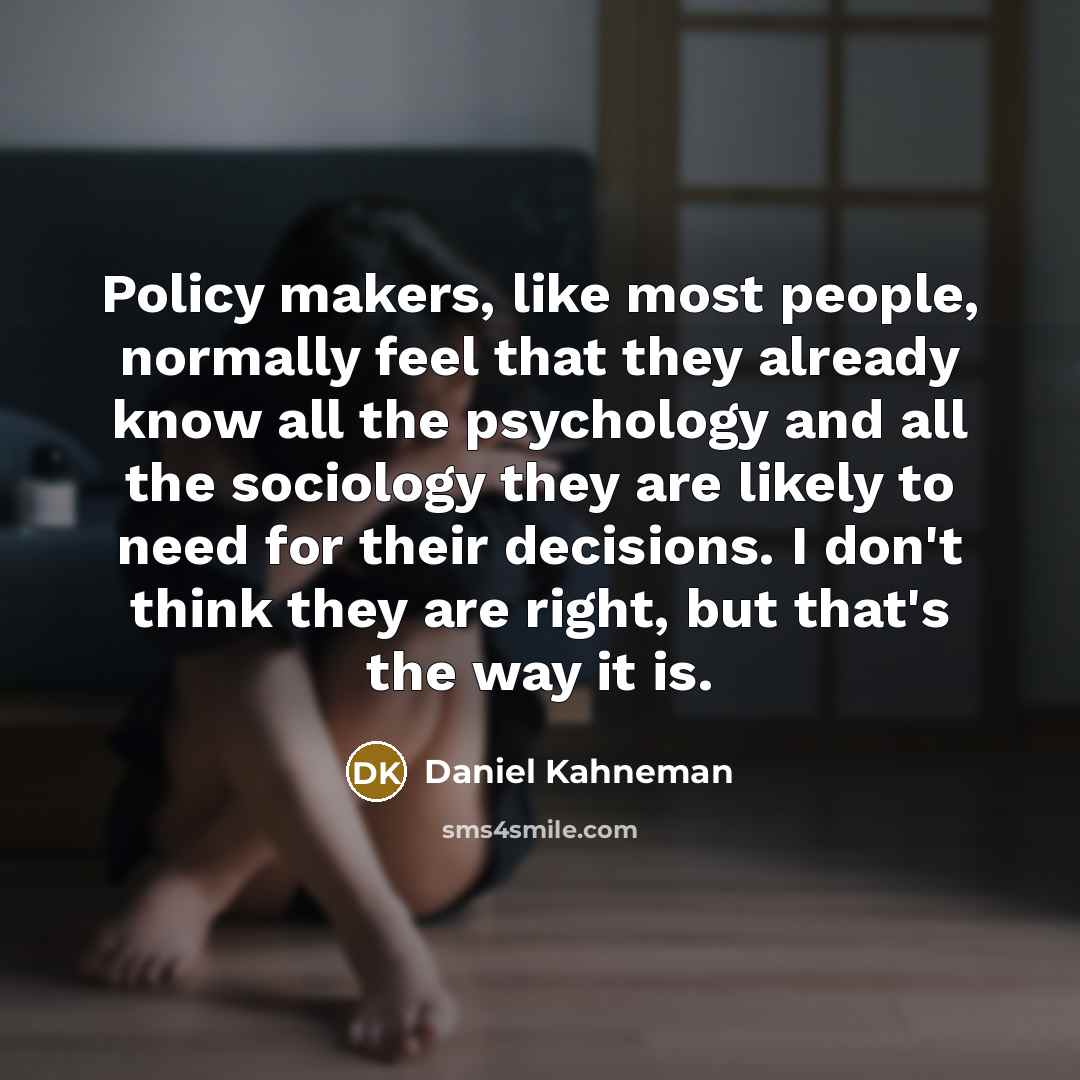 “Policy makers, like most people, normally feel that they already know all the psychology and all the sociology they are likely to need for their decisions. I don't think they are right, but that's the way it is.” quote by Daniel Kahneman
