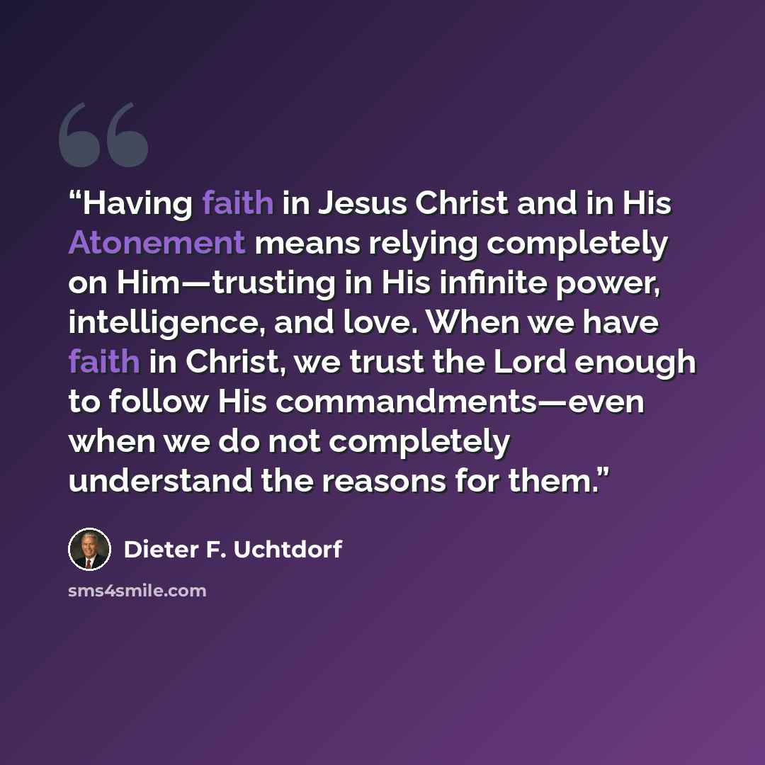 “Having faith in Jesus Christ and in His Atonement means relying completely on Him—trusting in His infinite power, intelligence, and love. When we have faith in Christ, we trust the Lord enough to follow His commandments—even when we do not completely understand the reasons for them.” quote by Dieter F. Uchtdorf