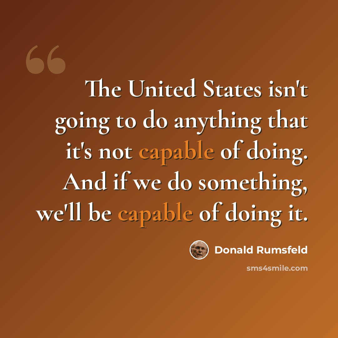 “The United States isn't going to do anything that it's not capable of doing. And if we do something, we'll be capable of doing it.” quote by Donald Rumsfeld