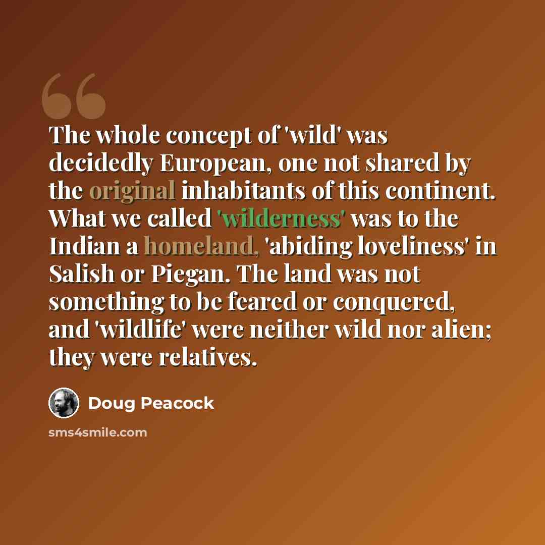 “The whole concept of 'wild' was decidedly European, one not shared by the original inhabitants of this continent. What we called 'wilderness' was to the Indian a homeland, 'abiding loveliness' in Salish or Piegan. The land was not something to be feared or conquered, and 'wildlife' were neither…” quote by Doug Peacock