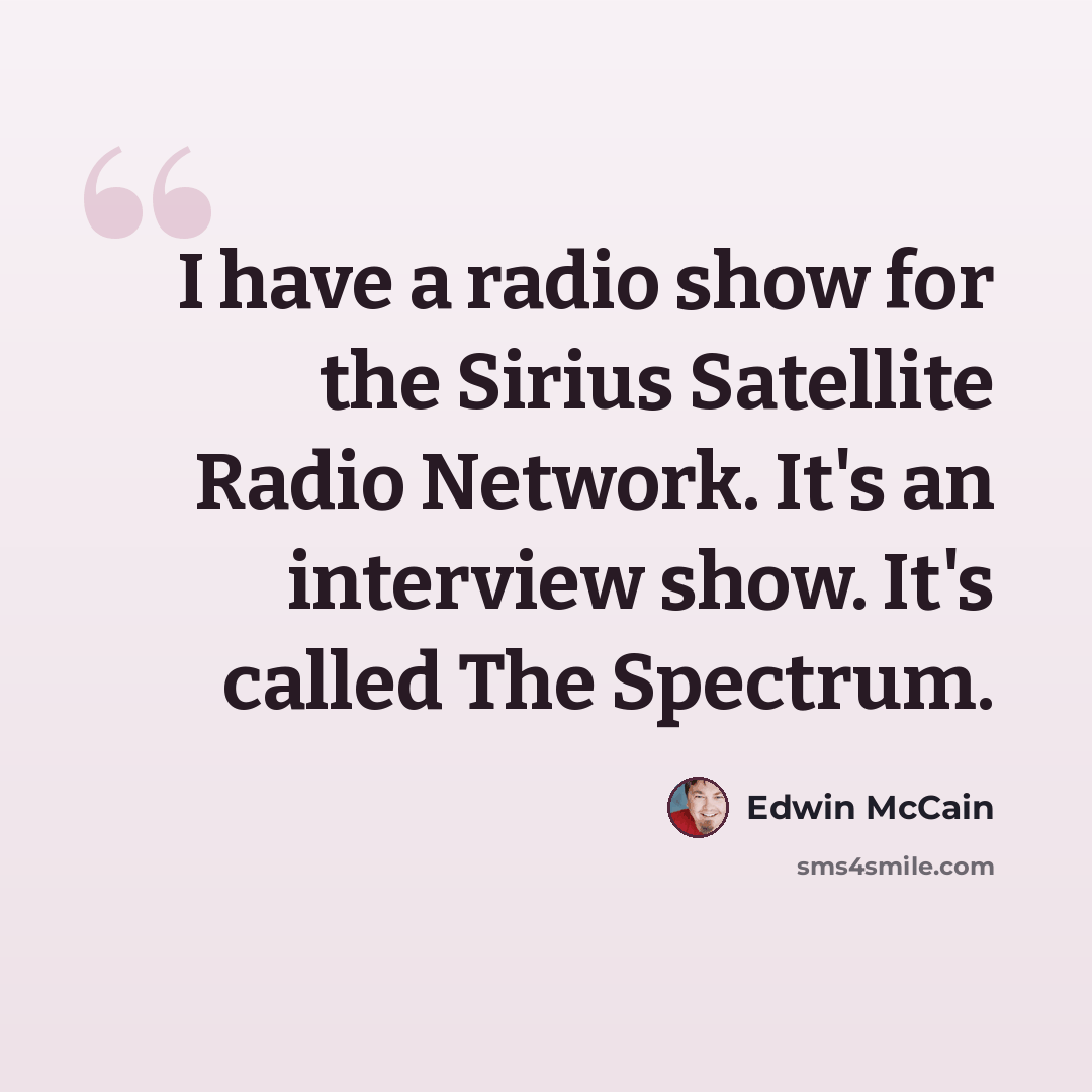 “I have a radio show for the Sirius Satellite Radio Network. It's an interview show. It's called The Spectrum.” quote by Edwin McCain