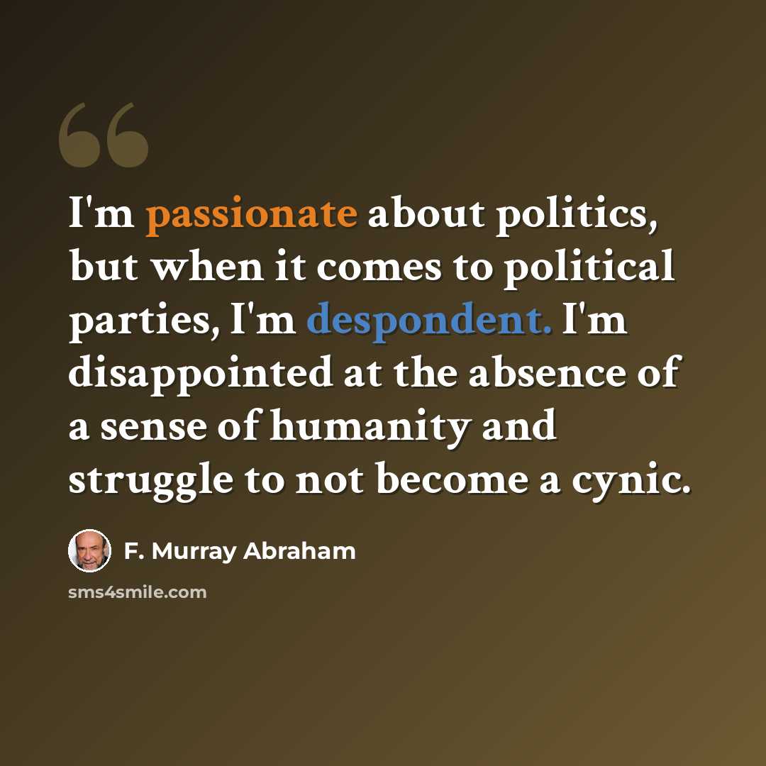 “I'm passionate about politics, but when it comes to political parties, I'm despondent. I'm disappointed at the absence of a sense of humanity and struggle to not become a cynic.” quote by F. Murray Abraham
