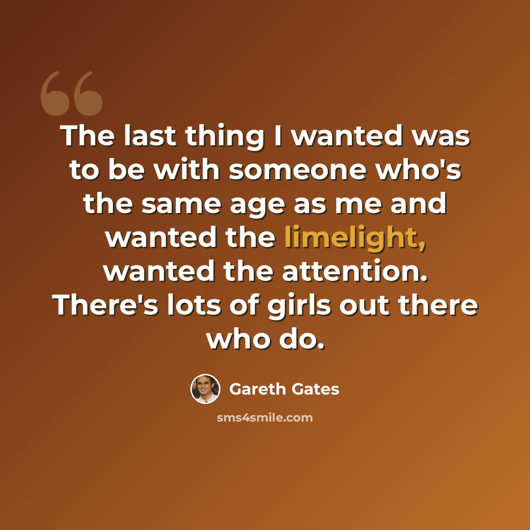 “The last thing I wanted was to be with someone who's the same age as me and wanted the limelight, wanted the attention. There's lots of girls out there who do.” quote by Gareth Gates