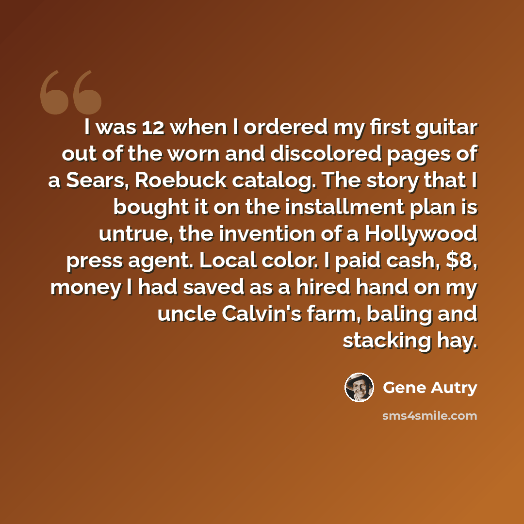 “I was 12 when I ordered my first guitar out of the worn and discolored pages of a Sears, Roebuck catalog. The story that I bought it on the installment plan is untrue, the invention of a Hollywood press agent. Local color. I paid cash, $8, money I had saved as a hired hand on my uncle Calvin's…” quote by Gene Autry