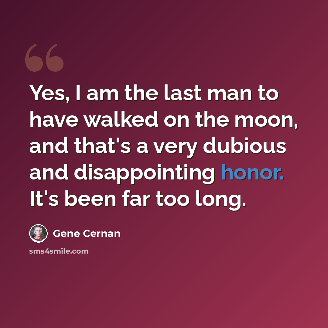 “Yes, I am the last man to have walked on the moon, and that's a very dubious and disappointing honor. It's been far too long.” quote by Gene Cernan