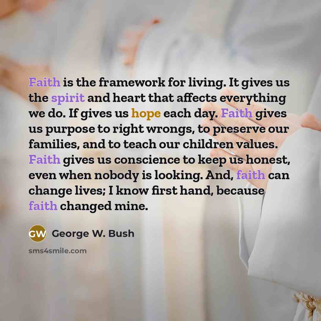 “Faith is the framework for living. It gives us the spirit and heart that affects everything we do. If gives us hope each day. Faith gives us purpose to right wrongs, to preserve our families, and to teach our children values. Faith gives us conscience to keep us honest, even when nobody is…” quote by George W. Bush
