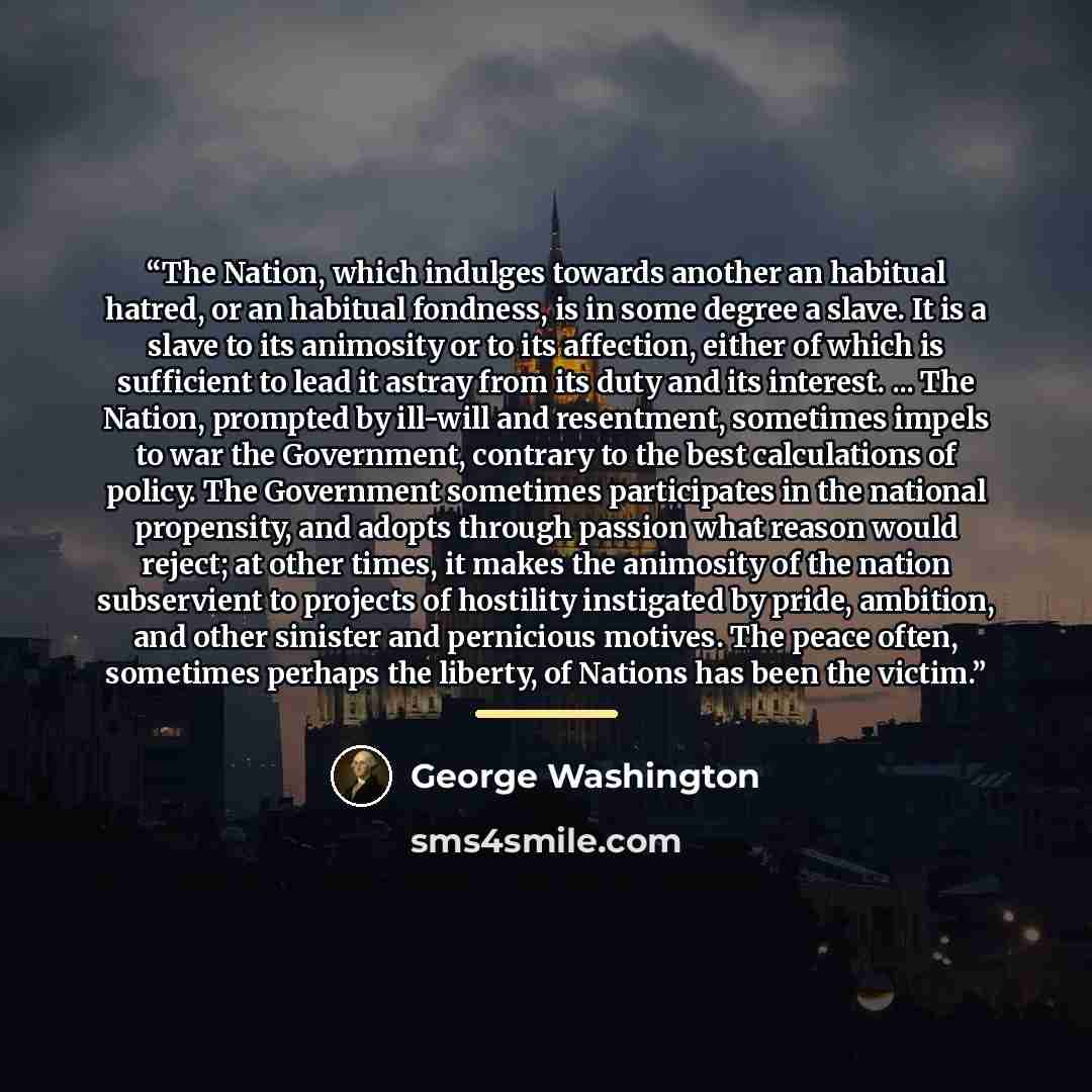 “The Nation, which indulges towards another an habitual hatred, or an habitual fondness, is in some degree a slave. It is a slave to its animosity or to its affection, either of which is sufficient to lead it astray from its duty and its interest. ... The Nation, prompted by ill-will and…” quote by George Washington