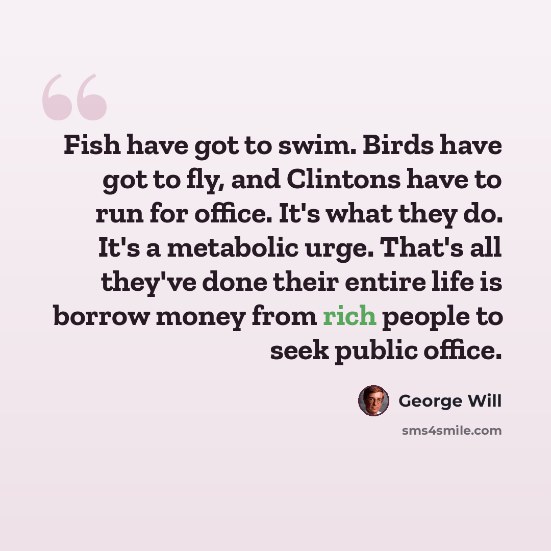 “Fish have got to swim. Birds have got to fly, and Clintons have to run for office. It's what they do. It's a metabolic urge. That's all they've done their entire life is borrow money from rich people to seek public office.” quote by George Will